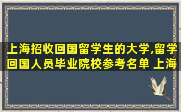 上海招收回国留学生的大学,留学回国人员毕业院校参考名单 上海